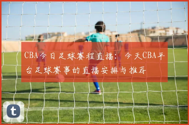 CBA今日足球赛程直播：今天CBA平台足球赛事的直播安排与推荐