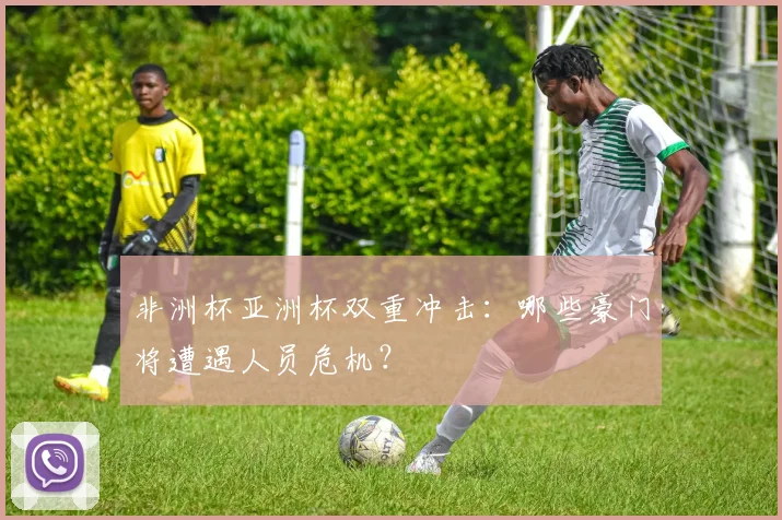 非洲杯亚洲杯双重冲击：哪些豪门将遭遇人员危机？